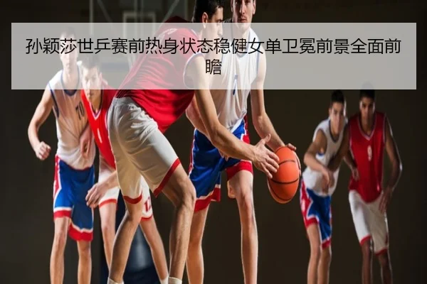 孙颖莎世乒赛前热身状态稳健女单卫冕前景全面前瞻