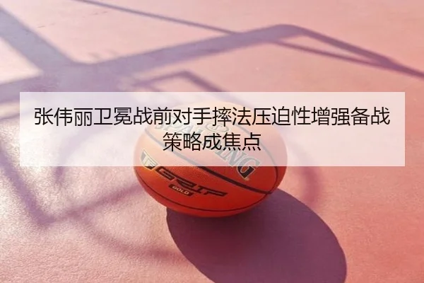 张伟丽卫冕战前对手摔法压迫性增强备战策略成焦点
