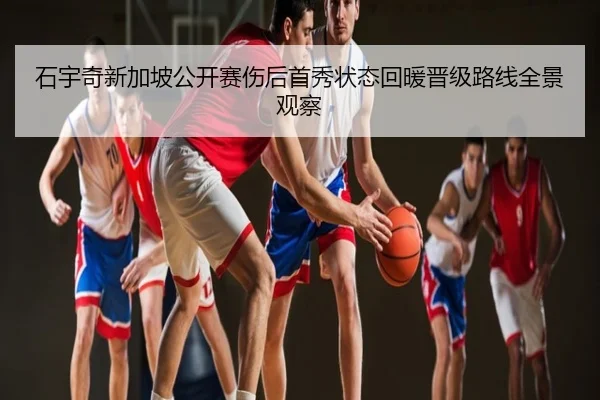 石宇奇新加坡公开赛伤后首秀状态回暖晋级路线全景观察