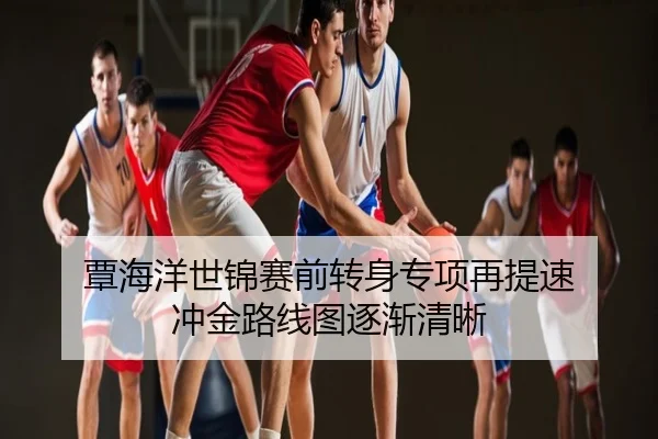覃海洋世锦赛前转身专项再提速 冲金路线图逐渐清晰