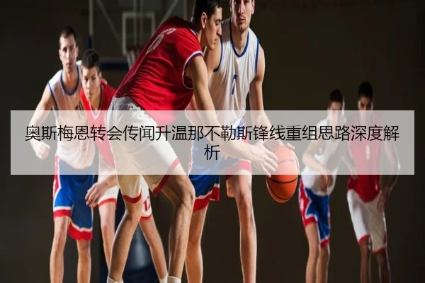 奥斯梅恩转会传闻升温那不勒斯锋线重组思路深度解析