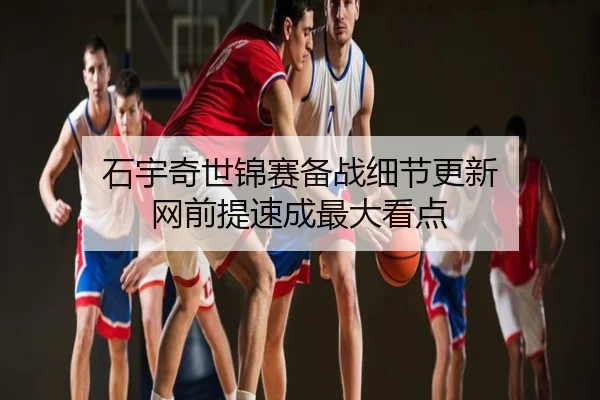 石宇奇世锦赛备战细节更新 网前提速成最大看点