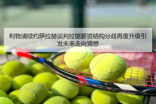 利物浦续约萨拉赫谈判拉锯薪资结构分歧再度升级引发未来走向猜想
