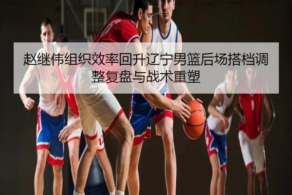 赵继伟组织效率回升辽宁男篮后场搭档调整复盘与战术重塑