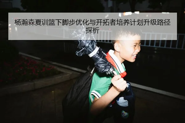 杨瀚森夏训篮下脚步优化与开拓者培养计划升级路径探析