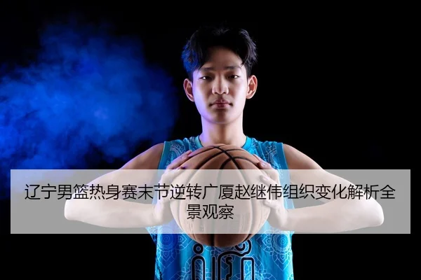 辽宁男篮热身赛末节逆转广厦赵继伟组织变化解析全景观察