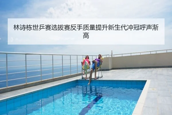 林诗栋世乒赛选拔赛反手质量提升新生代冲冠呼声渐高