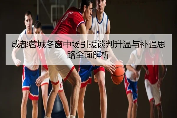 成都蓉城冬窗中场引援谈判升温与补强思路全面解析